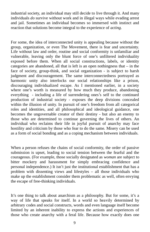 industrial society, an individual may still decide to live through it. And many individuals do survive without work and in illegal ways while evading arrest and jail. Sometimes an individual becomes so immersed with instinct and reaction that solutions become integral to the experience of acting.  For some, the idea of interconnected unity is appealing because without the group, organization, or even The Movement, there is fear and uncertainty. Life without law and order, routine and social conformity is unfamiliar and vulnerable, leaving only the blunt force of one’s unfiltered individuality exposed before them. When all social constructions, labels, or identity categories are abandoned, all that s left is an open nothingness that — in the face of society, group-think, and social organization - is subject to harsh judgment and discouragement. The same interconnectedness portrayed as harmonic unity also interlocks our social relationships like . prison, discouraging individualized escape. As I mentioned earlier, in a society where one’s worth is measured by how much they produce, abandoning everything - including a life of surrendering ones’s self to the continued production of industrial society - exposes the deep divisions concealed ‘within the illusion of unity. In pursuit of one’s freedom from all categorical roles and identities, and all philosophical and ideological guidance, one becomes the ungovernable creator of their destiny - but also an enemy to those who are determined to continue governing the lives of others. An individual who reclaims their life in joyful pursuit of anarchy may face hostility and criticism by those who fear to do the same. Misery can be used as a form of social bonding and as a coping mechanism between individuals.  ‘When a person refuses the chains of social conformity, the order of passive submission is upset, leading to social tension between the fearful and the courageous. (For example, those socially designated as woman are subject to bitter mockery and harassment for simply embracing confidence and personal independence.) It sn’t just the institutional establishment that has a problem with dissenting views and lifestyles — all those individuals who make up the establishment consider them problematic as well, often envying the escape of free-thinking individuals.  1t’s one thing to talk about anarchism as a philosophy. But for some, it’s a way of life that speaks for itself. In a world so heavily determined by arbitrary codes and social constructs, words and even language itself become imited by an inherent inability to express the actions and experiences of those who create anarchy with a feral life. Because how exactly does one  9 